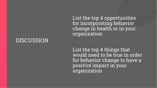 List the top 4 opportunities
for incorporating behavior
change in health or in your
organization
List the top 4 things that
would need to be true in order
for behavior change to have a
positive impact in your
organization
DISCUSSION
 