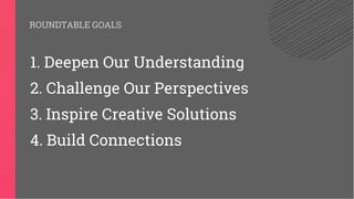 ROUNDTABLE GOALS
1. Deepen Our Understanding
2. Challenge Our Perspectives
3. Inspire Creative Solutions
4. Build Connections
 