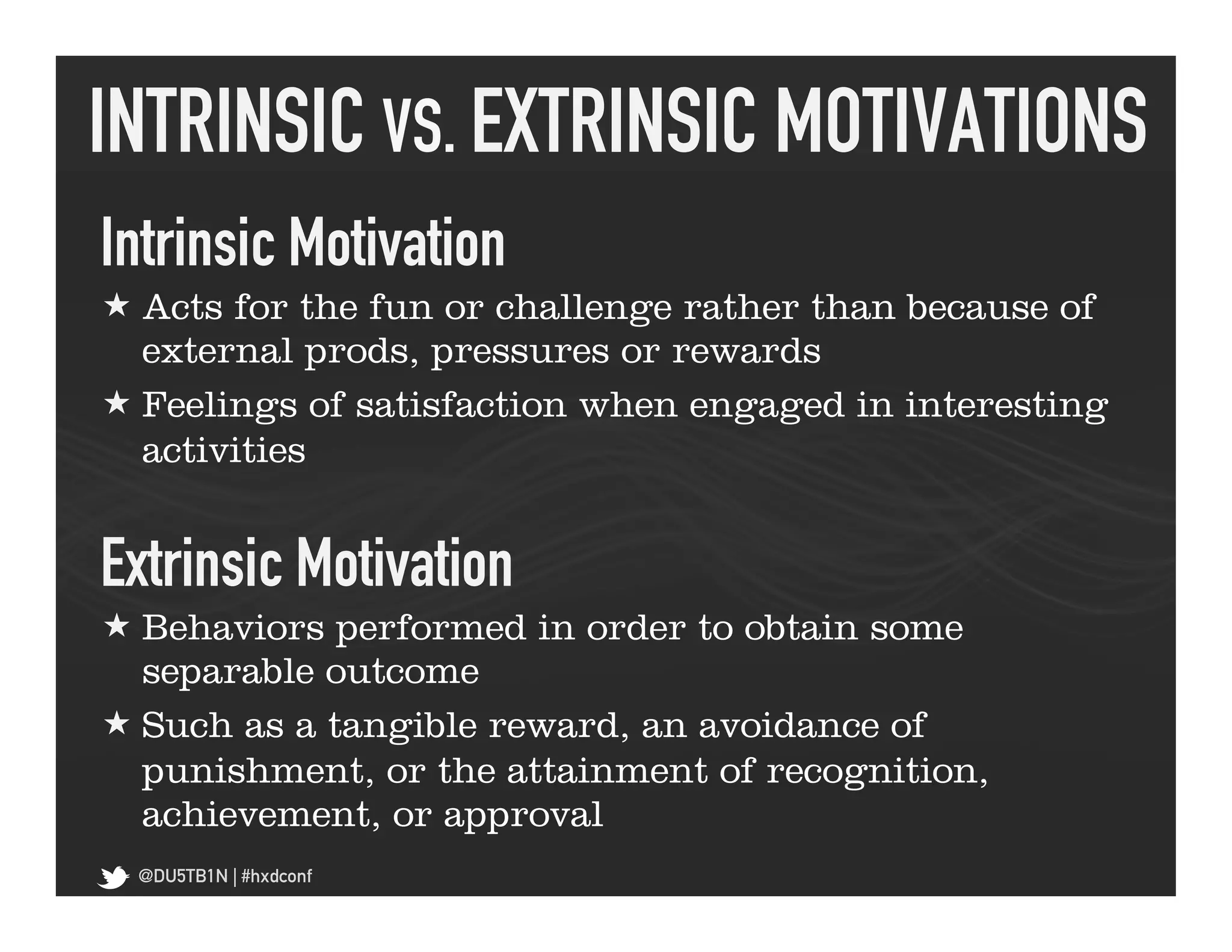 INTRINSIC VS. EXTRINSIC MOTIVATIONS	
  
Intrinsic Motivation	
  
« Acts for the fun or challenge rather than because of
   external prods, pressures or rewards
« Feelings of satisfaction when engaged in interesting
   activities


Extrinsic Motivation	
  
« Behaviors performed in order to obtain some
   separable outcome
« Such as a tangible reward, an avoidance of
   punishment, or the attainment of recognition,
   achievement, or approval
  @DU5TB1N | #hxdconf
 