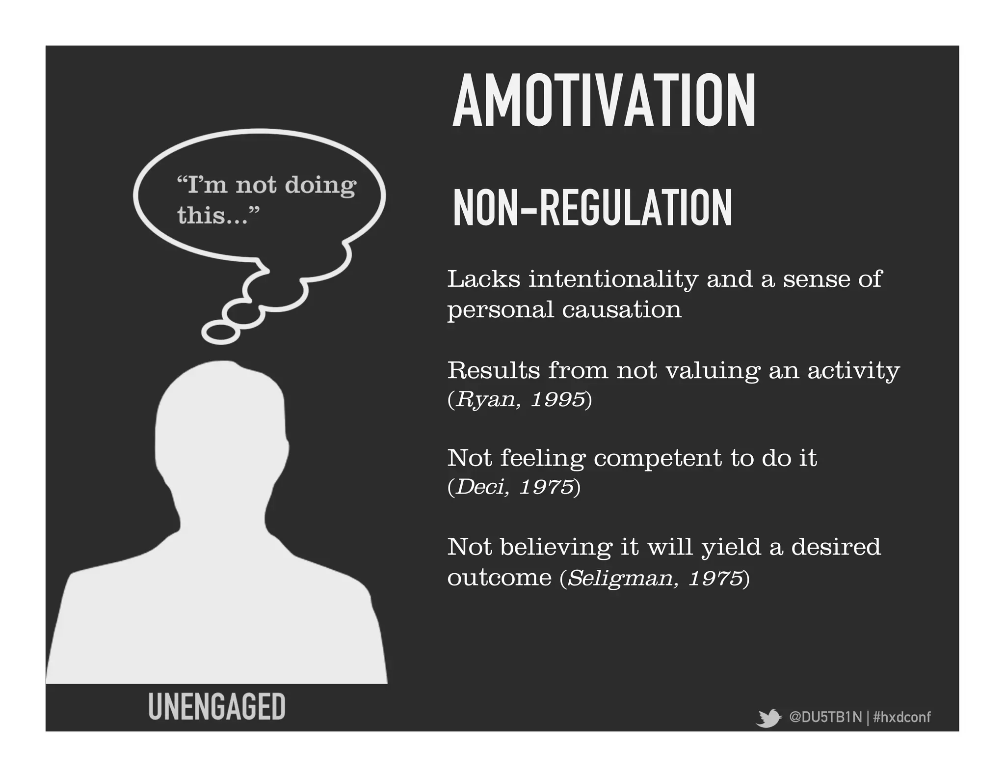 AMOTIVATION	
  
NON-REGULATION	
  
Lacks intentionality and a sense of
personal causation

Results from not valuing an activity
(Ryan, 1995)

Not feeling competent to do it
(Deci, 1975)

Not believing it will yield a desired
outcome (Seligman, 1975)




                             @DU5TB1N | #hxdconf
 