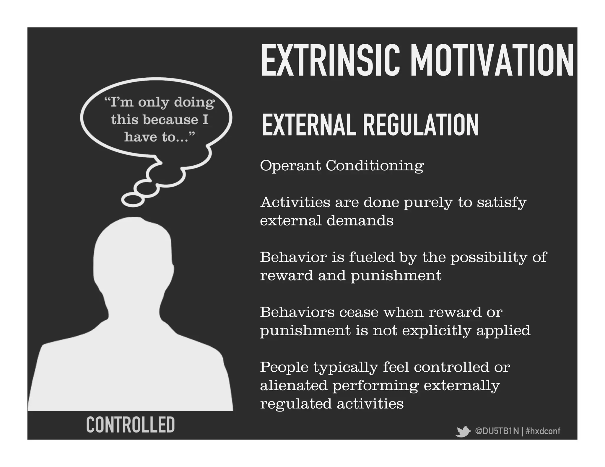 EXTRINSIC MOTIVATION	
  
EXTERNAL REGULATION	
  
Operant Conditioning

Activities are done purely to satisfy
external demands

Behavior is fueled by the possibility of
reward and punishment

Behaviors cease when reward or
punishment is not explicitly applied

People typically feel controlled or
alienated performing externally
regulated activities
                              @DU5TB1N | #hxdconf
 