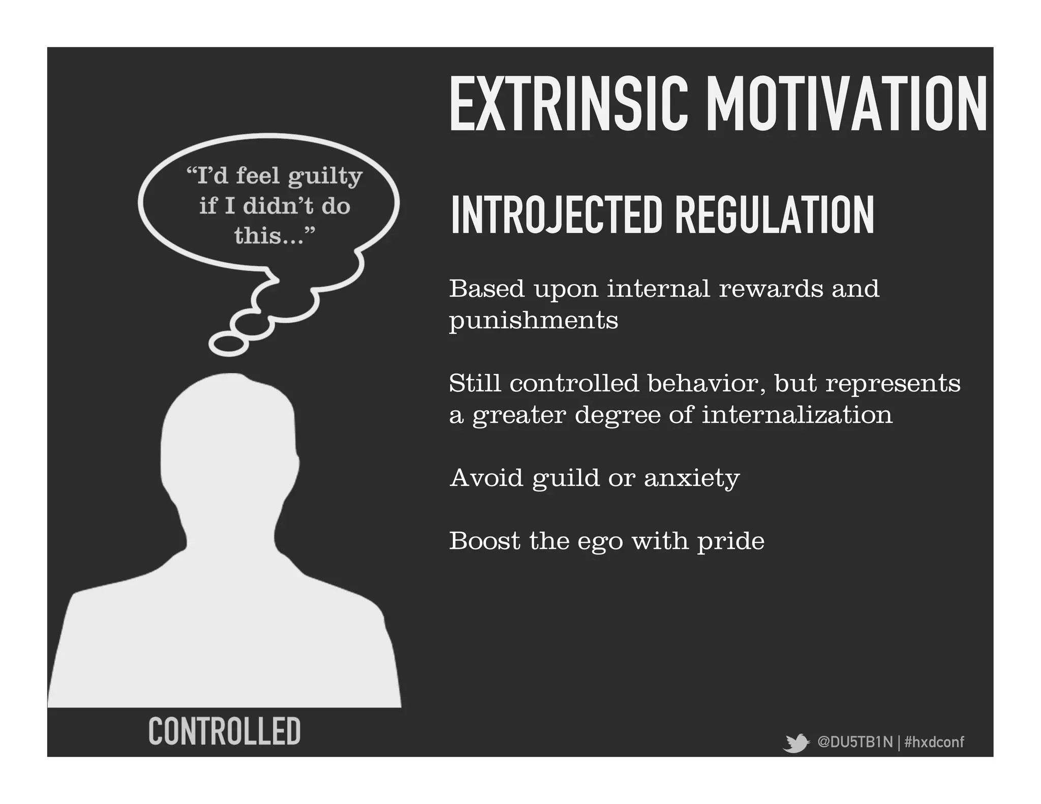 EXTRINSIC MOTIVATION	
  
INTROJECTED REGULATION	
  
Based upon internal rewards and
punishments

Still controlled behavior, but represents
a greater degree of internalization

Avoid guild or anxiety

Boost the ego with pride




                             @DU5TB1N | #hxdconf
 