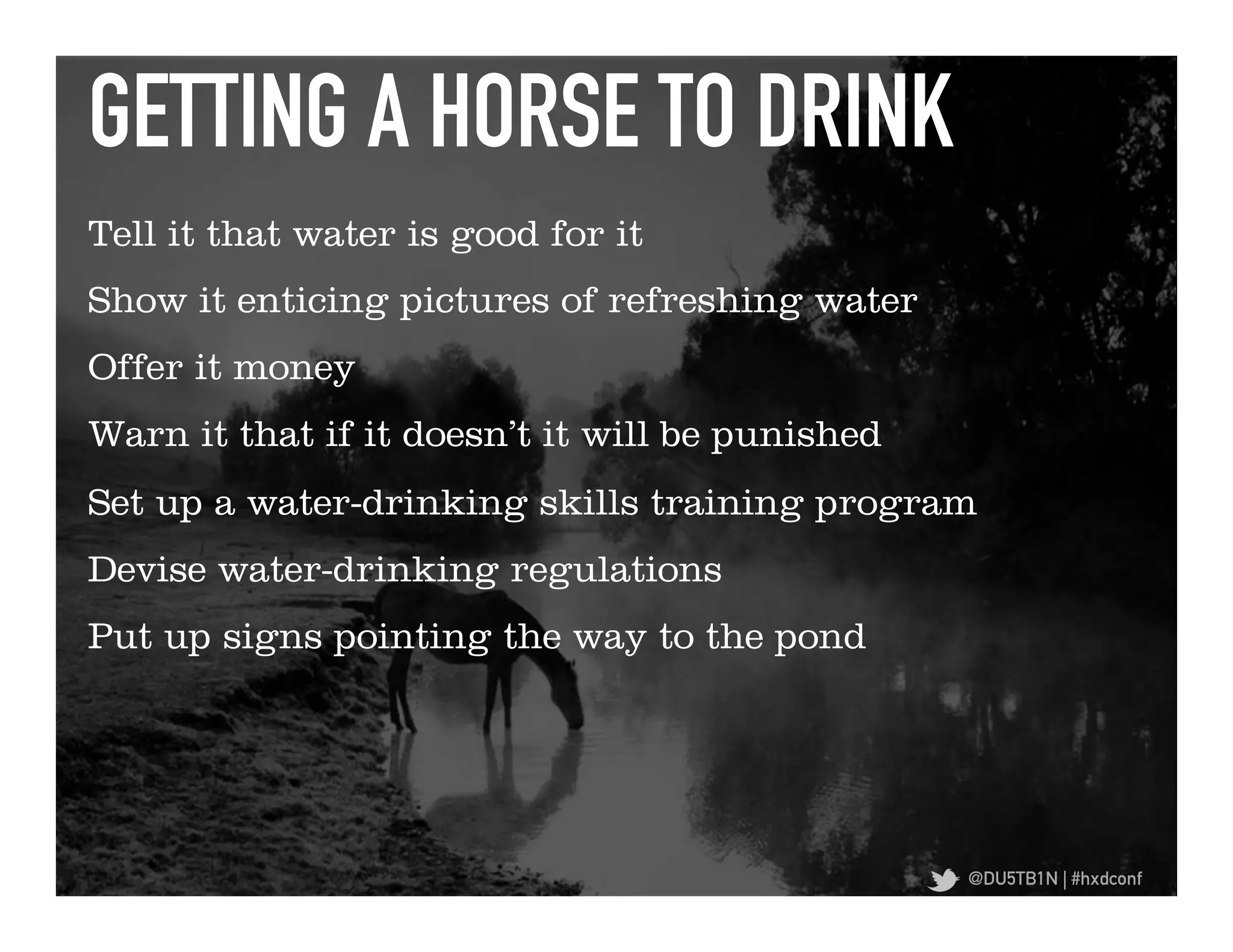 GETTING A HORSE TO DRINK	
  
Tell it that water is good for it
Show it enticing pictures of refreshing water
Offer it money
Warn it that if it doesn’t it will be punished
Set up a water-drinking skills training program
Devise water-drinking regulations
Put up signs pointing the way to the pond




                                                 @DU5TB1N | #hxdconf
 