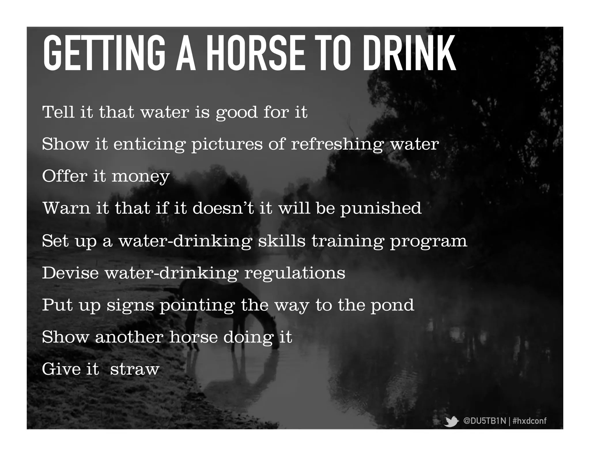 GETTING A HORSE TO DRINK	
  
Tell it that water is good for it
Show it enticing pictures of refreshing water
Offer it money
Warn it that if it doesn’t it will be punished
Set up a water-drinking skills training program
Devise water-drinking regulations
Put up signs pointing the way to the pond
Show another horse doing it
Give it straw

                                                 @DU5TB1N | #hxdconf
 