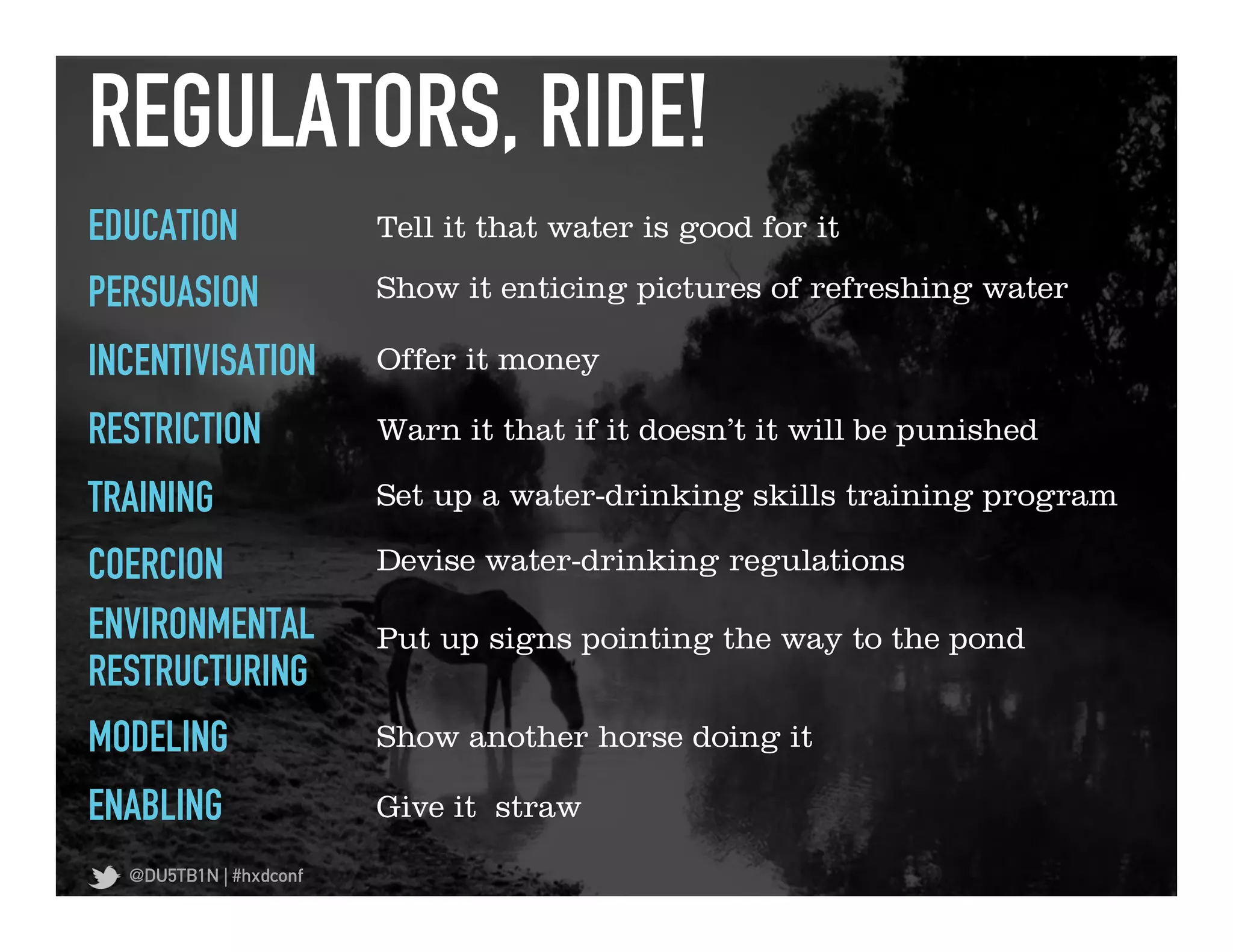 REGULATORS, RIDE!	
  
EDUCATION               Tell it that water is good for it

PERSUASION              Show it enticing pictures of refreshing water

INCENTIVISATION         Offer it money

RESTRICTION             Warn it that if it doesn’t it will be punished

TRAINING                Set up a water-drinking skills training program

COERCION                Devise water-drinking regulations

ENVIRONMENTAL           Put up signs pointing the way to the pond
RESTRUCTURING
MODELING                Show another horse doing it

ENABLING                Give it straw

  @DU5TB1N | #hxdconf
 