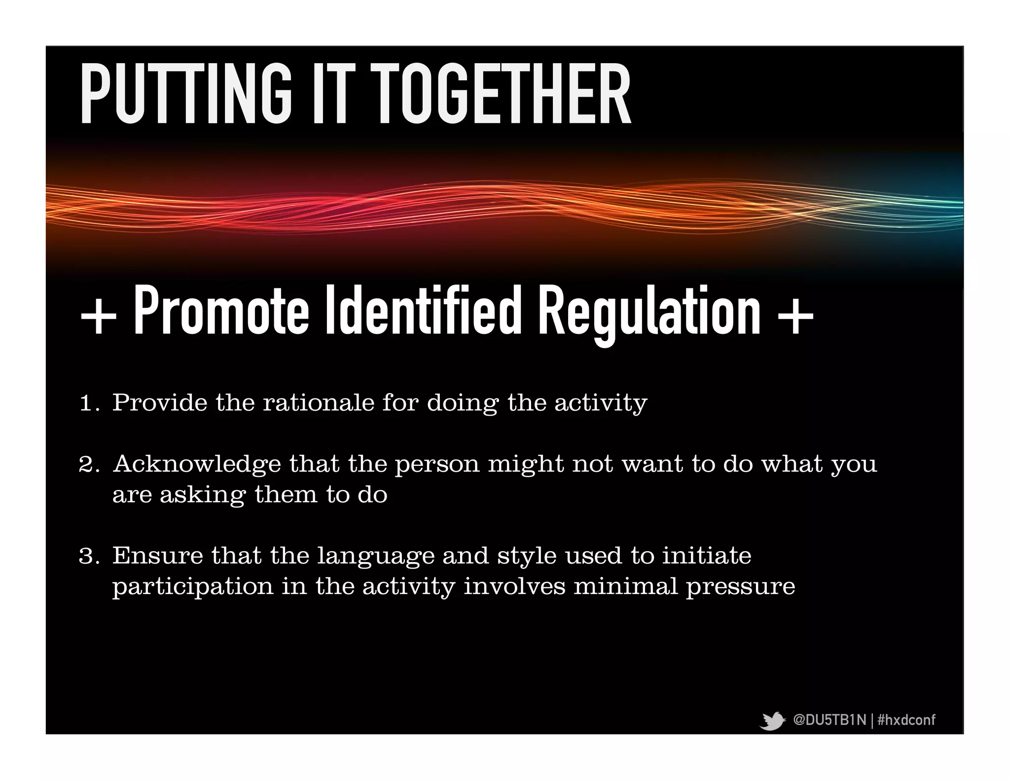 PUTTING IT TOGETHER	
  

  + Promote Identified Regulation +
+	
  Promote	
  Iden,ﬁed	
  Regula,on	
  +	
   for doing the activity
      1.  Provide the rationale

  2.  Acknowledge that the person might not want to do what you
      are asking them to do

  3.  Ensure that the language and style used to initiate
      participation in the activity involves minimal pressure




                                                                        @DU5TB1N | #hxdconf
 
