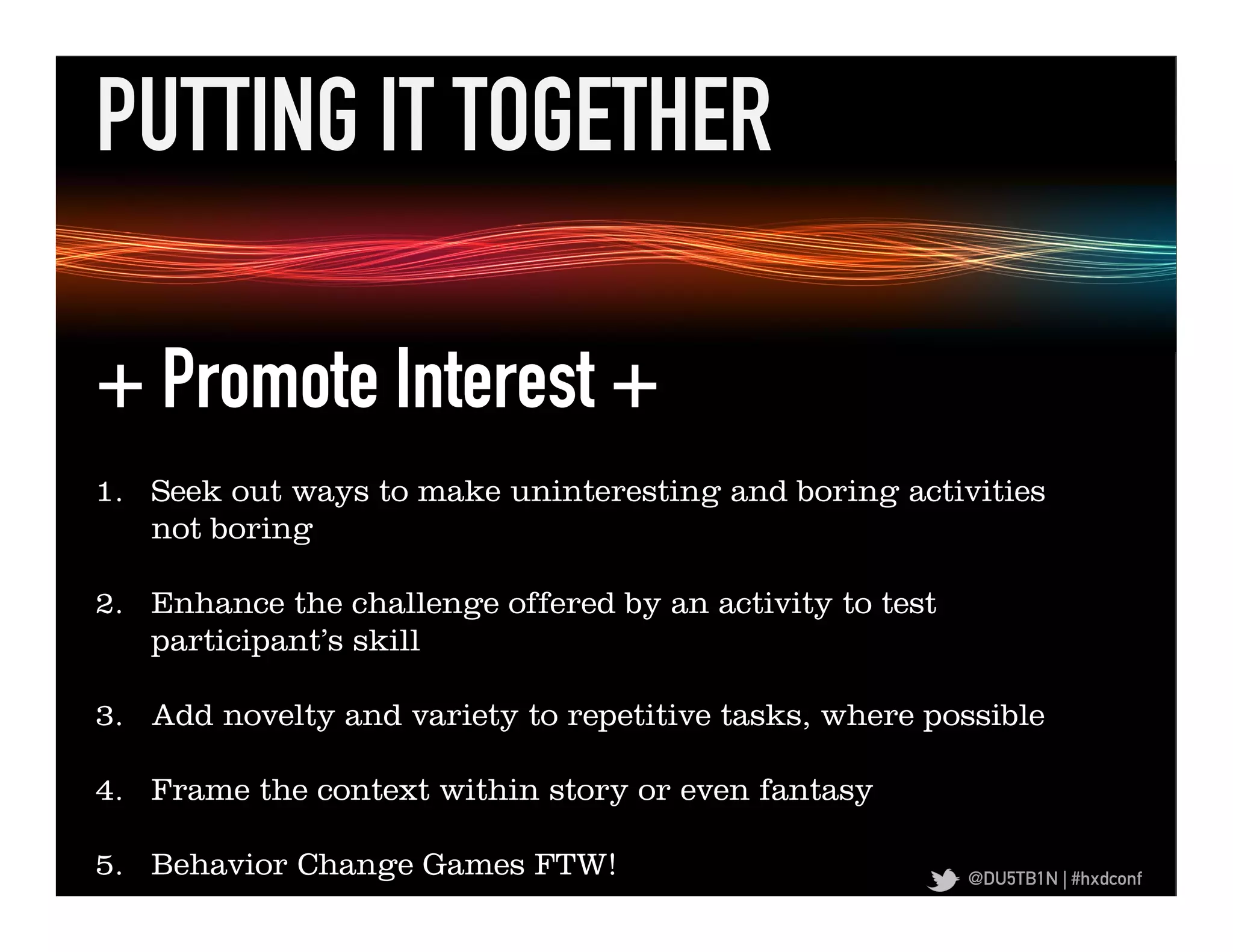 PUTTING IT TOGETHER	
  

 + Promote Interest +
+	
  Promote	
  Iden,ﬁed	
  Regula,on	
  +	
  
      1.  Seek out ways to make uninteresting and boring activities
     not boring

 2.  Enhance the challenge offered by an activity to test
     participant’s skill

 3.  Add novelty and variety to repetitive tasks, where possible

 4.  Frame the context within story or even fantasy

 5.  Behavior Change Games FTW!                              @DU5TB1N | #hxdconf
 
