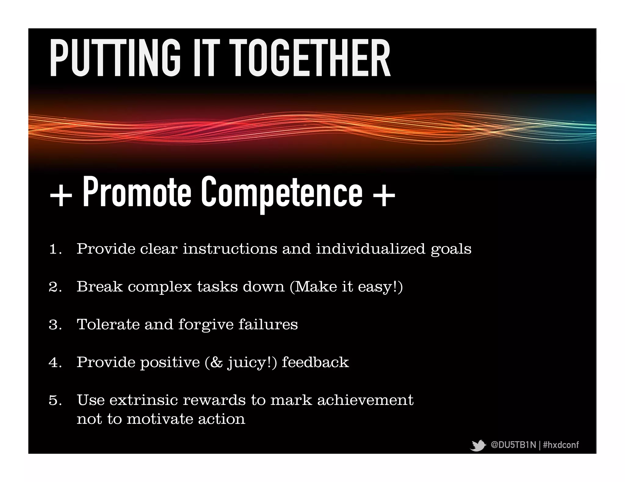 PUTTING IT TOGETHER	
  

  + Promote Competence +
+	
  Promote	
  Iden,ﬁed	
  Regula,on	
  +	
  
      1.  Provide clear instructions and individualized goals

  2.  Break complex tasks down (Make it easy!)

  3.  Tolerate and forgive failures

  4.  Provide positive (& juicy!) feedback

  5.  Use extrinsic rewards to mark achievement
      not to motivate action
                                                                @DU5TB1N | #hxdconf
 