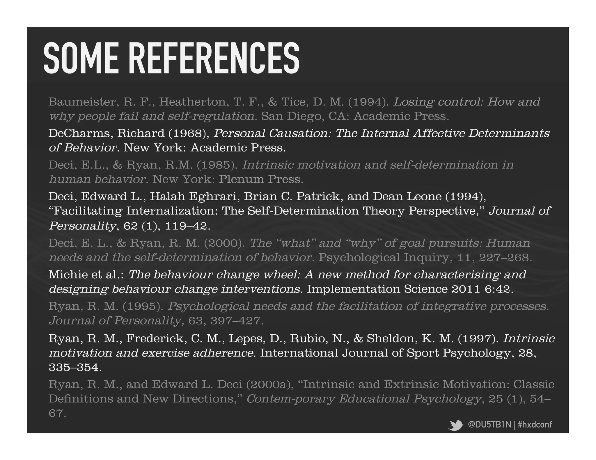 SOME REFERENCES	
  
Baumeister, R. F., Heatherton, T. F., & Tice, D. M. (1994). Losing control: How and
why people fail and self-regulation. San Diego, CA: Academic Press.
DeCharms, Richard (1968), Personal Causation: The Internal Affective Determinants
of Behavior. New York: Academic Press.
Deci, E.L., & Ryan, R.M. (1985). Intrinsic motivation and self-determination in
human behavior. New York: Plenum Press.
Deci, Edward L., Halah Eghrari, Brian C. Patrick, and Dean Leone (1994),
“Facilitating Internalization: The Self-Determination Theory Perspective,” Journal of
Personality, 62 (1), 119–42.
Deci, E. L., & Ryan, R. M. (2000). The ‘‘what’’ and ‘‘why’’ of goal pursuits: Human
needs and the self-determination of behavior. Psychological Inquiry, 11, 227–268.
Michie et al.: The behaviour change wheel: A new method for characterising and
designing behaviour change interventions. Implementation Science 2011 6:42.
Ryan, R. M. (1995). Psychological needs and the facilitation of integrative processes.
Journal of Personality, 63, 397–427.
Ryan, R. M., Frederick, C. M., Lepes, D., Rubio, N., & Sheldon, K. M. (1997). Intrinsic
motivation and exercise adherence. International Journal of Sport Psychology, 28,
335–354.
Ryan, R. M., and Edward L. Deci (2000a), “Intrinsic and Extrinsic Motivation: Classic
Definitions and New Directions,” Contem-porary Educational Psychology, 25 (1), 54–
67.
                                                                        @DU5TB1N | #hxdconf
 