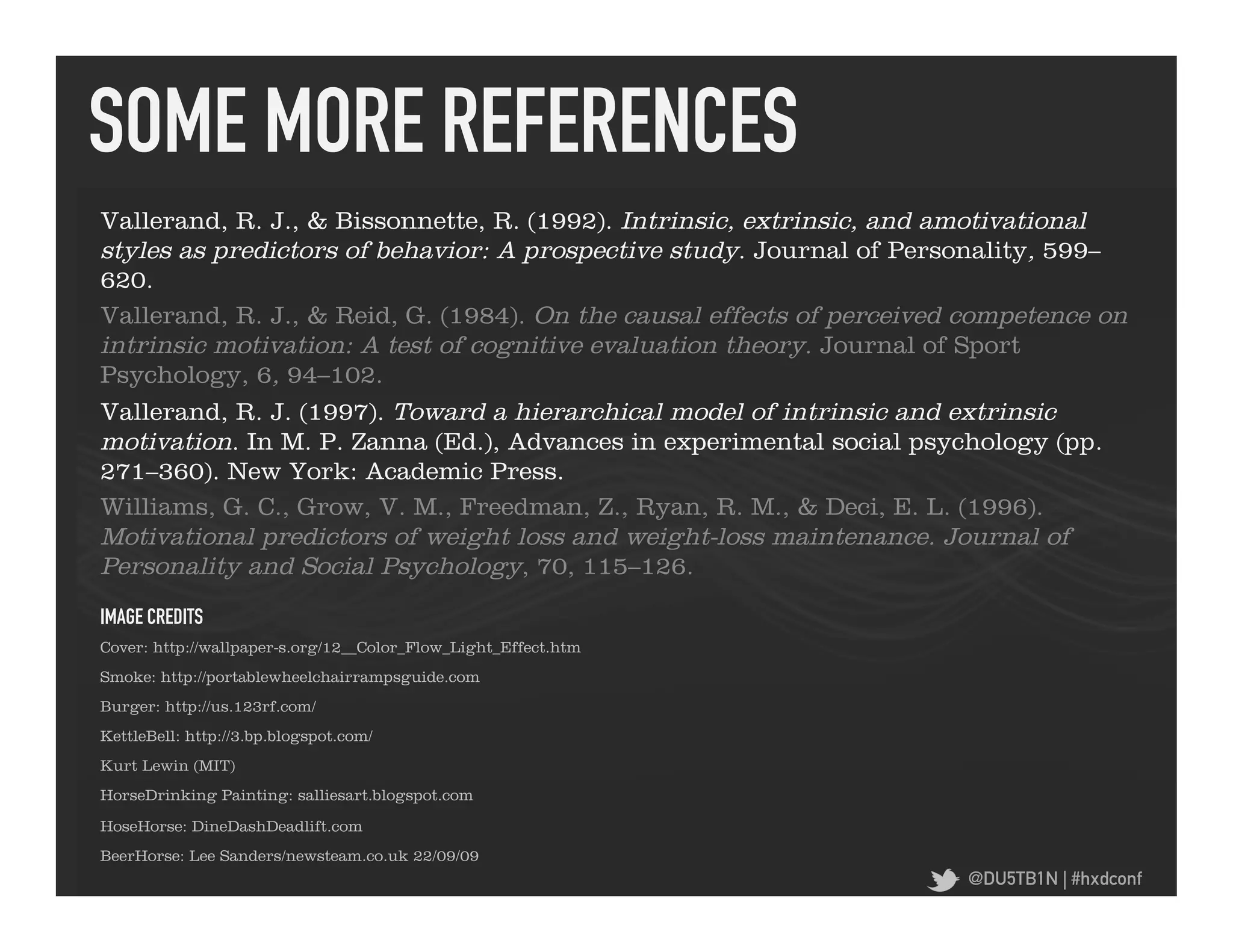 SOME MORE REFERENCES	
  
Vallerand, R. J., & Bissonnette, R. (1992). Intrinsic, extrinsic, and amotivational
styles as predictors of behavior: A prospective study. Journal of Personality, 599–
620.
Vallerand, R. J., & Reid, G. (1984). On the causal effects of perceived competence on
intrinsic motivation: A test of cognitive evaluation theory. Journal of Sport
Psychology, 6, 94–102.
Vallerand, R. J. (1997). Toward a hierarchical model of intrinsic and extrinsic
motivation. In M. P. Zanna (Ed.), Advances in experimental social psychology (pp.
271–360). New York: Academic Press.
Williams, G. C., Grow, V. M., Freedman, Z., Ryan, R. M., & Deci, E. L. (1996).
Motivational predictors of weight loss and weight-loss maintenance. Journal of
Personality and Social Psychology, 70, 115–126.
IMAGE CREDITS	
  
Cover: http://wallpaper-s.org/12__Color_Flow_Light_Effect.htm
Smoke: http://portablewheelchairrampsguide.com
Burger: http://us.123rf.com/
KettleBell: http://3.bp.blogspot.com/
Kurt Lewin (MIT)
HorseDrinking Painting: salliesart.blogspot.com

HoseHorse: DineDashDeadlift.com
BeerHorse: Lee Sanders/newsteam.co.uk 22/09/09
                                                                       @DU5TB1N | #hxdconf
 