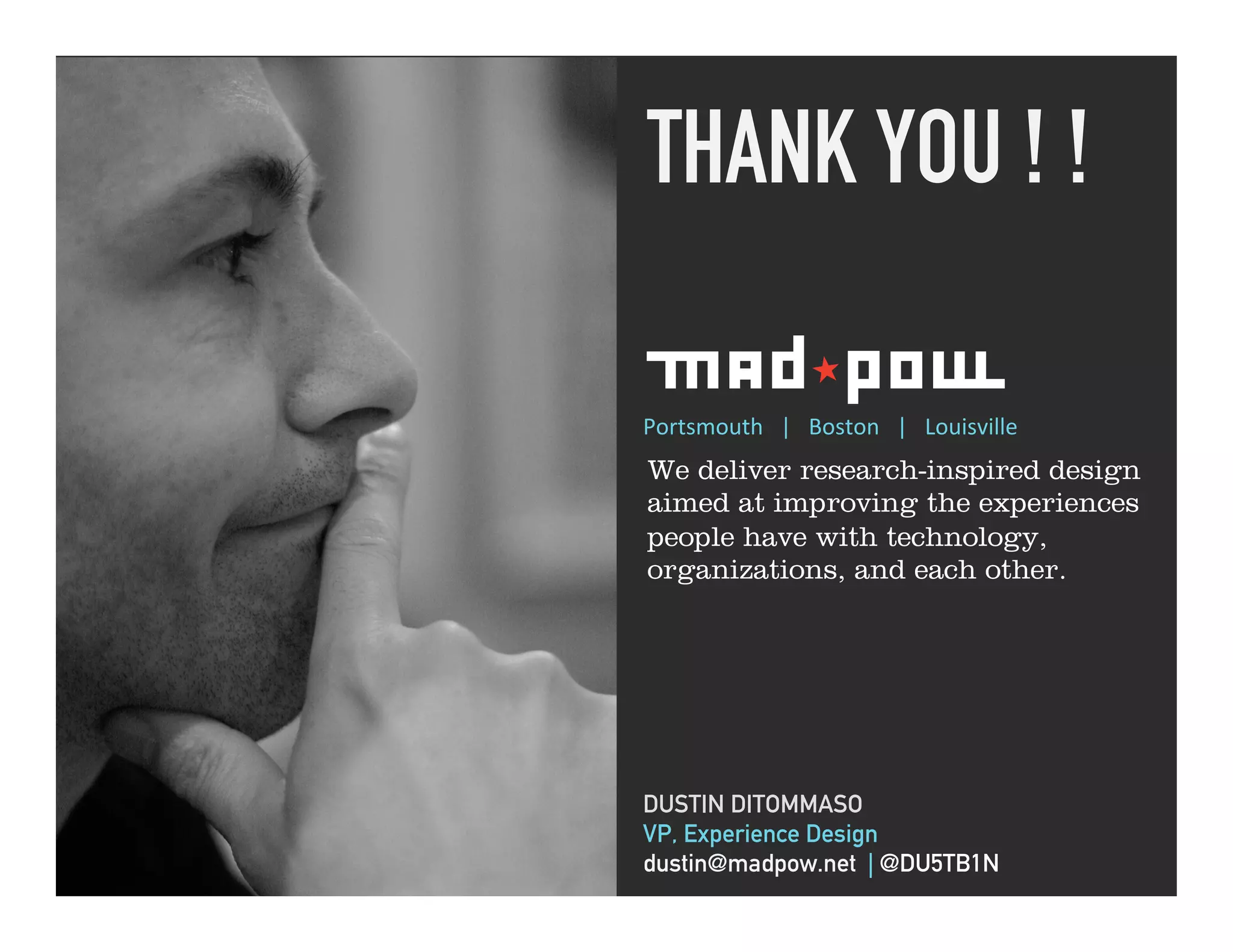 THANK YOU ! !	
  

“ Give it Beer! ”   Portsmouth	
  	
  	
  |	
  	
  	
  Boston	
  	
  	
  |	
  	
  	
  Louisville	
  
                    We deliver research-inspired design
                    aimed at improving the experiences
                    people have with technology,
                    organizations, and each other.




                    DUSTIN DITOMMASO
                    VP, Experience Design
                    dustin@madpow.net | @DU5TB1N
 
