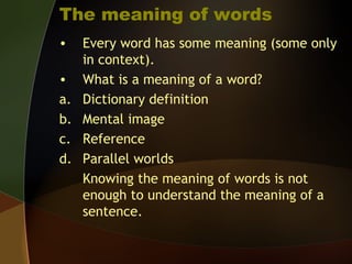 The meaning of words
• Every word has some meaning (some only
in context).
• What is a meaning of a word?
a. Dictionary definition
b. Mental image
c. Reference
d. Parallel worlds
Knowing the meaning of words is not
enough to understand the meaning of a
sentence.
 