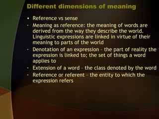 Different dimensions of meaning
• Reference vs sense
- Meaning as reference: the meaning of words are
derived from the way they describe the world.
Linguistic expressions are linked in virtue of their
meaning to parts of the world
- Denotation of an expression – the part of reality the
expression is linked to; the set of things a word
applies to
- Extension of a word – the class denoted by the word
- Reference or referent – the entity to which the
expression refers
 