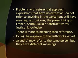 - Problems with referential approach:
expressions that have no extension (do not
refer to anything in the world) but still have
meaning: ex. unicorn, the present king of
France, Santa Claus) or abstract words –
justice, knowledge
- There is more to meaning than reference.
- Ex. a) Shakespeare b) the author of Hamlet.
- a) and b) may refer to the same person but
they have different meanings
 
