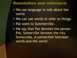 Denotation and reference
• We use language to talk about the
world.
• We can use words to refer to things.
• Pat went to Summerville.
• We say that Pat denotes the person
Pat, Somerville denotes the city
Somerville. A connection between
words and the world.
 