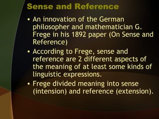 Sense and Reference
• An innovation of the German
philosopher and mathematician G.
Frege in his 1892 paper (On Sense and
Reference)
• According to Frege, sense and
reference are 2 different aspects of
the meaning of at least some kinds of
linguistic expressions.
• Frege divided meaning into sense
(intension) and reference (extension).
 