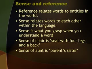 Sense and reference
• Reference relates words to entities in
the world.
• Sense relates words to each other
within the language.
• Sense is what you grasp when you
understand a word
• Sense of chair is ‘seat with four legs
and a back’
• Sense of aunt is ‘parent’s sister’
 