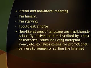 • Literal and non-literal meaning
- I’m hungry.
- I’m starving
- I could eat a horse
• Non-literal uses of language are traditionally
called figurative and are described by a host
of rhetorical terms including metaphor,
irony, etc. ex. glass ceiling for promotional
barriers to women or surfing the Internet
 