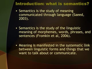 Introduction: what is semantics?
• Semantics is the study of meaning
communicated through language (Saeed,
2003).
• Semantics is the study of the linguistic
meaning of morphemes, words, phrases, and
sentences (Fromkin et al, 2006).
• Meaning is manifested in the systematic link
between linguistic forms and things that we
want to talk about or communicate.
 