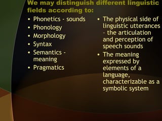 We may distinguish different linguistic
fields according to:
• Phonetics - sounds
• Phonology
• Morphology
• Syntax
• Semantics -
meaning
• Pragmatics
• The physical side of
linguistic utterances
– the articulation
and perception of
speech sounds
• The meaning
expressed by
elements of a
language,
characterizable as a
symbolic system
 