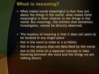 What is meaning?
• What makes words meaningful is that they are
about the things in the world, what makes them
meaningful is their relation to the things in the
world. But meanings, the entities that semantics
investigates, cannot be directly observed.
• The mystery of meaning is that it does not seem to
be located in any single place –
- Not in the word (a noise or a scribble)
- Not in the objects that are described by the words
- Not in the mind (in a separate concept or idea
hovering between the word and the things we are
talking about)
 