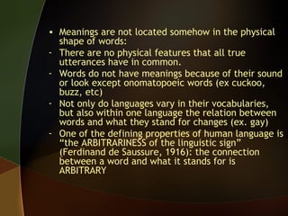 • Meanings are not located somehow in the physical
shape of words:
- There are no physical features that all true
utterances have in common.
- Words do not have meanings because of their sound
or look except onomatopoeic words (ex cuckoo,
buzz, etc)
- Not only do languages vary in their vocabularies,
but also within one language the relation between
words and what they stand for changes (ex. gay)
- One of the defining properties of human language is
“the ARBITRARINESS of the linguistic sign”
(Ferdinand de Saussure, 1916): the connection
between a word and what it stands for is
ARBITRARY
 