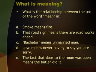 What is meaning?
• What is the relationship between the use
of the word ‘mean’ in:
a. Smoke means fire.
b. That road sign means there are road works
ahead.
c. ‘Bachelor’ means unmarried man.
d. Love means never having to say you are
sorry.
e. The fact that door to the room was open
means the butler did it.
 