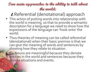 Two main approaches to the ability to talk aboutTwo main approaches to the ability to talk about
the world:the world:
1.1. Referential (denotational) approach
• This action of putting words into relationship with
the world is meaning, so that to provide a semantic
description for a language we need to show how the
expressions of the language can ‘hook onto’ the
world.
• Thus theories of meaning can be called referential
(denotational) when their basic premise is that we
can give the meaning of words and sentences by
showing how they relate to situation.
• Ex. Nouns are meaningful because they denote
entities in the world and sentences because they
denote situations and events.
 