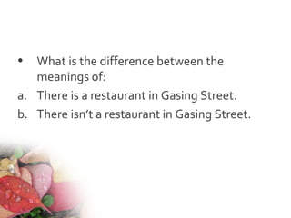 • What is the difference between the
meanings of:
a. There is a restaurant in Gasing Street.
b. There isn’t a restaurant in Gasing Street.
 