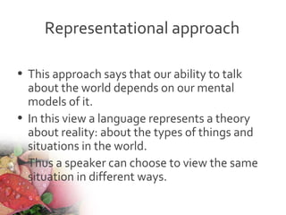Representational approach
• This approach says that our ability to talk
about the world depends on our mental
models of it.
• In this view a language represents a theory
about reality: about the types of things and
situations in the world.
• Thus a speaker can choose to view the same
situation in different ways.
 