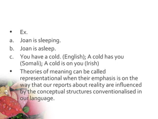 • Ex.
a. Joan is sleeping.
b. Joan is asleep.
c. You have a cold. (English); A cold has you
(Somali); A cold is on you (Irish)
• Theories of meaning can be called
representational when their emphasis is on the
way that our reports about reality are influenced
by the conceptual structures conventionalised in
our language.
 
