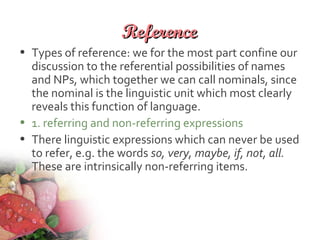 ReferenceReference
• Types of reference: we for the most part confine our
discussion to the referential possibilities of names
and NPs, which together we can call nominals, since
the nominal is the linguistic unit which most clearly
reveals this function of language.
• 1. referring and non-referring expressions
• There linguistic expressions which can never be used
to refer, e.g. the words so, very, maybe, if, not, all.
These are intrinsically non-referring items.
 