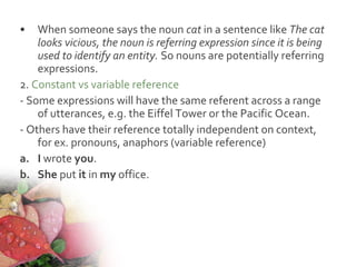 • When someone says the noun cat in a sentence like The cat
looks vicious, the noun is referring expression since it is being
used to identify an entity. So nouns are potentially referring
expressions.
2. Constant vs variable reference
- Some expressions will have the same referent across a range
of utterances, e.g. the Eiffel Tower or the Pacific Ocean.
- Others have their reference totally independent on context,
for ex. pronouns, anaphors (variable reference)
a. I wrote you.
b. She put it in my office.
 