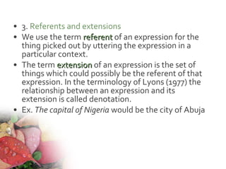 • 3. Referents and extensions
• We use the term referentreferent of an expression for the
thing picked out by uttering the expression in a
particular context.
• The term extensionextension of an expression is the set of
things which could possibly be the referent of that
expression. In the terminology of Lyons (1977) the
relationship between an expression and its
extension is called denotation.
• Ex. The capital of Nigeria would be the city of Abuja
 