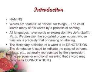 IntroductionIntroduction
• NAMING
• Words are “names” or “labels” for things… The child
learns many of his words by a process of naming.
• All languages have words or expression like John Smith,
Paris, Wednesday, the so-called proper nouns, whose
function is precisely that of naming or labeling.
• The dictionary definition of a word is its DENOTATION.
The denotation is used to indicate the class of persons,
things, etc., generally represented by the expression.
(The personal or emotional meaning that a word may
carry is its CONNOTATION.)
 