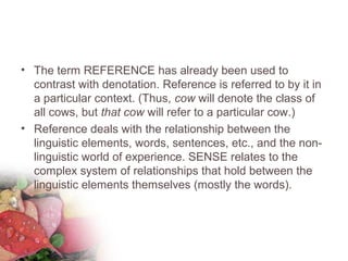 • The term REFERENCE has already been used to
contrast with denotation. Reference is referred to by it in
a particular context. (Thus, cow will denote the class of
all cows, but that cow will refer to a particular cow.)
• Reference deals with the relationship between the
linguistic elements, words, sentences, etc., and the non-
linguistic world of experience. SENSE relates to the
complex system of relationships that hold between the
linguistic elements themselves (mostly the words).
 