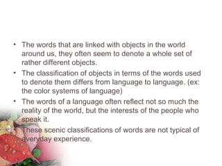 • The words that are linked with objects in the world
around us, they often seem to denote a whole set of
rather different objects.
• The classification of objects in terms of the words used
to denote them differs from language to language. (ex:
the color systems of language)
• The words of a language often reflect not so much the
reality of the world, but the interests of the people who
speak it.
• These scenic classifications of words are not typical of
everyday experience.
 