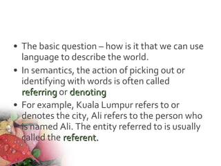 • The basic question – how is it that we can use
language to describe the world.
• In semantics, the action of picking out or
identifying with words is often called
referringreferring or denotingdenoting
• For example, Kuala Lumpur refers to or
denotes the city, Ali refers to the person who
is named Ali. The entity referred to is usually
called the referent.referent.
 
