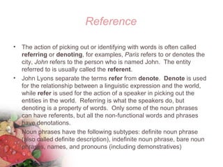 Reference
• The action of picking out or identifying with words is often called
referring or denoting, for examples, Paris refers to or denotes the
city, John refers to the person who is named John. The entity
referred to is usually called the referent.
• John Lyons separate the terms refer from denote. Denote is used
for the relationship between a linguistic expression and the world,
while refer is used for the action of a speaker in picking out the
entities in the world. Referring is what the speakers do, but
denoting is a property of words. Only some of the noun phrases
can have referents, but all the non-functional words and phrases
have denotations.
• Noun phrases have the following subtypes: definite noun phrase
(also called definite description), indefinite noun phrase, bare noun
phrases, names, and pronouns (including demonstratives)
 