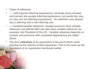 • Types of reference:
• --- referring/non-referring expressions: nominals (noun phrases
and names) are usually referring expressions, but words like very,
so, bad, are not referring expressions. An indefinite noun phrase
has a referring and a non-referring use.
• --- constant/variable reference: Usually pronouns have variable
reference, but definite NPs can also have variable reference, for
example, the President of the US. Variable reference depends on
context, and pronouns with contextual dependency are called
deixis.
• The term extension of an expression is the set of which could
possibly be the referent of that expression. This is the same as the
denotation of an expression mentioned earlier.
 