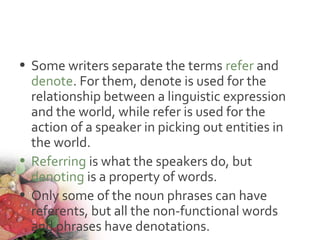 • Some writers separate the terms refer and
denote. For them, denote is used for the
relationship between a linguistic expression
and the world, while refer is used for the
action of a speaker in picking out entities in
the world.
• Referring is what the speakers do, but
denoting is a property of words.
• Only some of the noun phrases can have
referents, but all the non-functional words
and phrases have denotations.
 