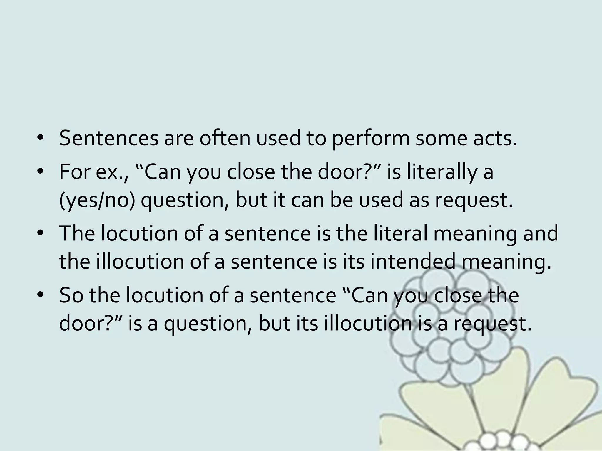 • Sentences are often used to perform some acts.
• For ex., “Can you close the door?” is literally a
(yes/no) question, but it can be used as request.
• The locution of a sentence is the literal meaning and
the illocution of a sentence is its intended meaning.
• So the locution of a sentence “Can you close the
door?” is a question, but its illocution is a request.
 