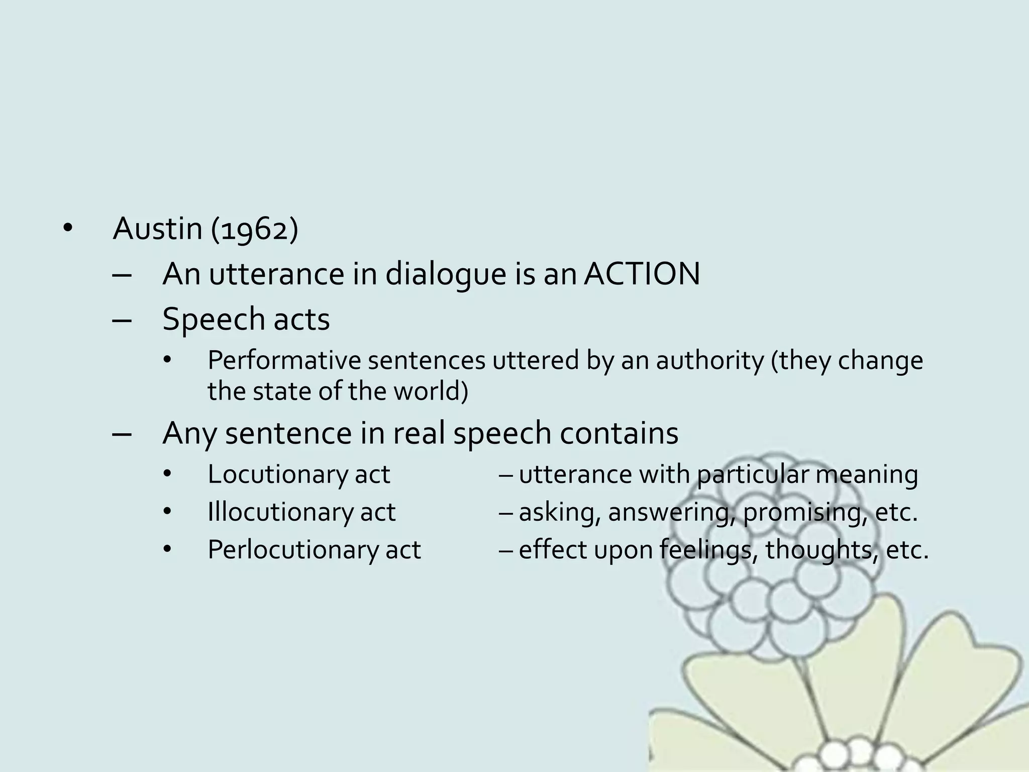 • Austin (1962)
– An utterance in dialogue is an ACTION
– Speech acts
• Performative sentences uttered by an authority (they change
the state of the world)
– Any sentence in real speech contains
• Locutionary act – utterance with particular meaning
• Illocutionary act – asking, answering, promising, etc.
• Perlocutionary act – effect upon feelings, thoughts, etc.
 