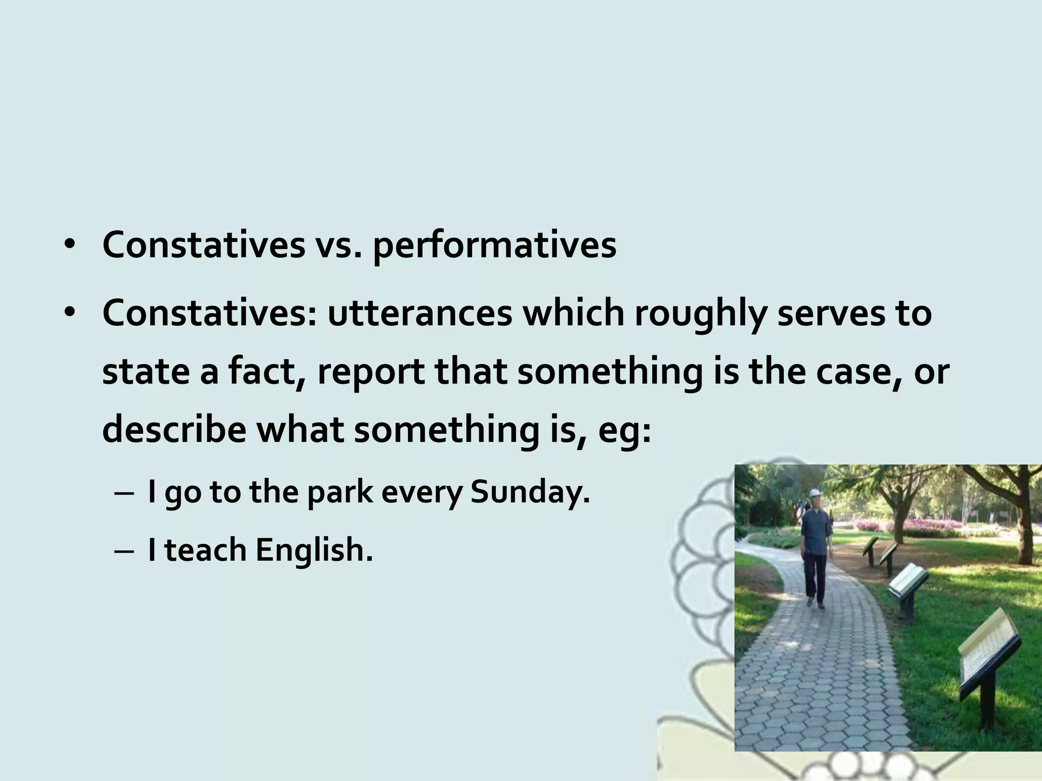 • Constatives vs. performatives
• Constatives: utterances which roughly serves to
state a fact, report that something is the case, or
describe what something is, eg:
– I go to the park every Sunday.
– I teach English.
 