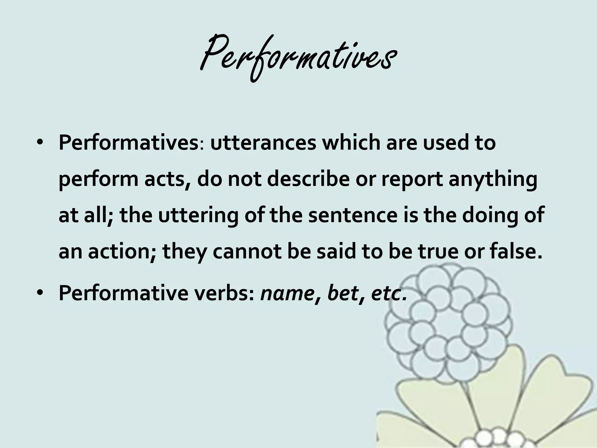 Performatives
• Performatives: utterances which are used to
perform acts, do not describe or report anything
at all; the uttering of the sentence is the doing of
an action; they cannot be said to be true or false.
• Performative verbs: name, bet, etc.
 