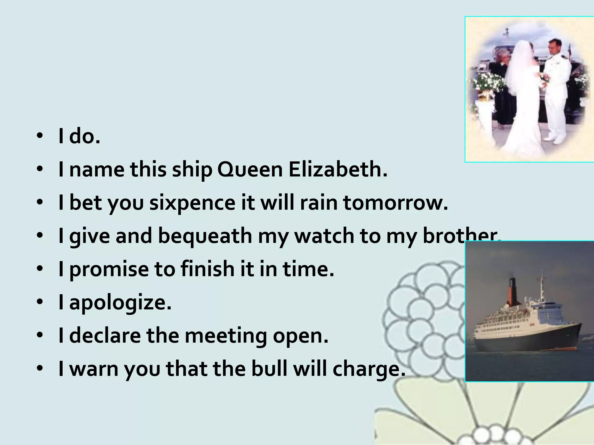 • I do.
• I name this ship Queen Elizabeth.
• I bet you sixpence it will rain tomorrow.
• I give and bequeath my watch to my brother.
• I promise to finish it in time.
• I apologize.
• I declare the meeting open.
• I warn you that the bull will charge.
 