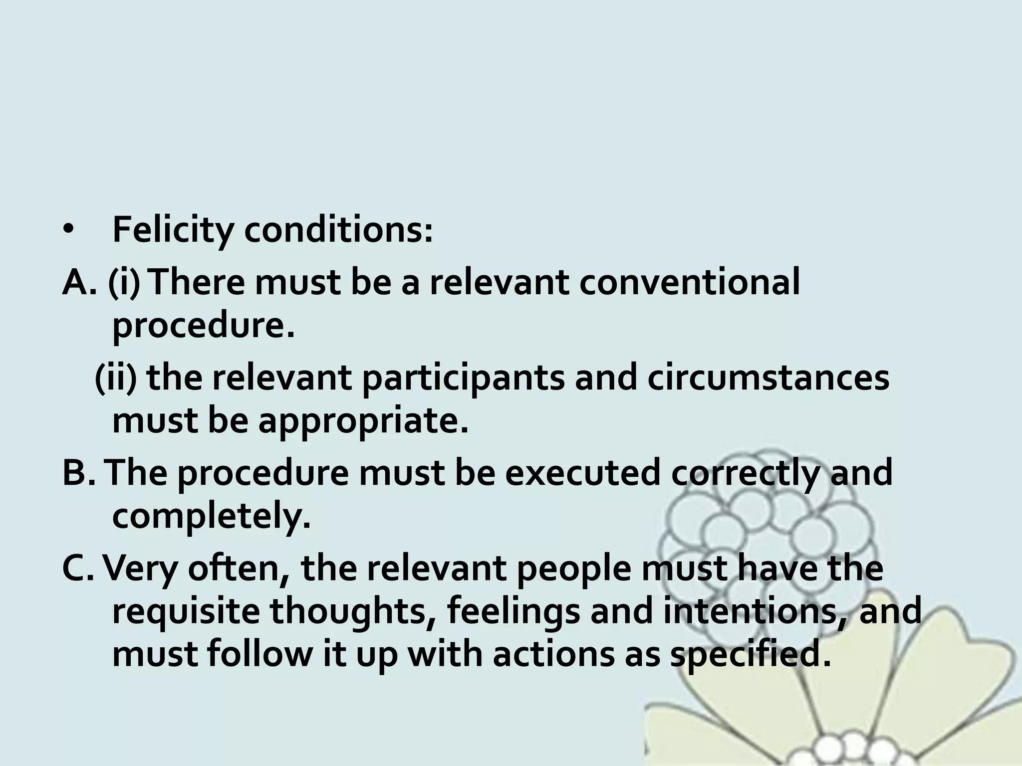 • Felicity conditions:
A. (i)There must be a relevant conventional
procedure.
(ii) the relevant participants and circumstances
must be appropriate.
B.The procedure must be executed correctly and
completely.
C.Very often, the relevant people must have the
requisite thoughts, feelings and intentions, and
must follow it up with actions as specified.
 