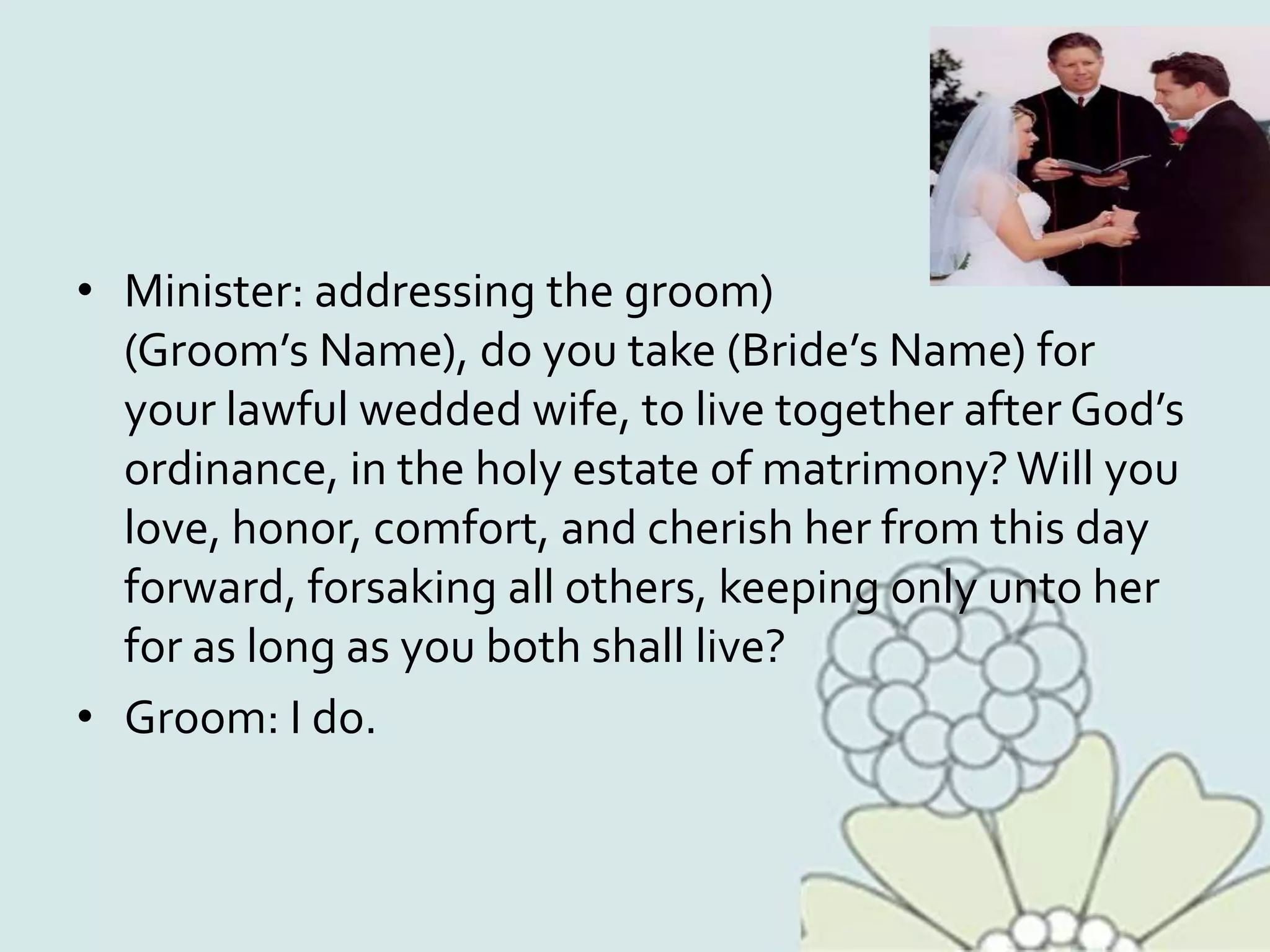 • Minister: addressing the groom)
(Groom’s Name), do you take (Bride’s Name) for
your lawful wedded wife, to live together after God’s
ordinance, in the holy estate of matrimony? Will you
love, honor, comfort, and cherish her from this day
forward, forsaking all others, keeping only unto her
for as long as you both shall live?
• Groom: I do.
 