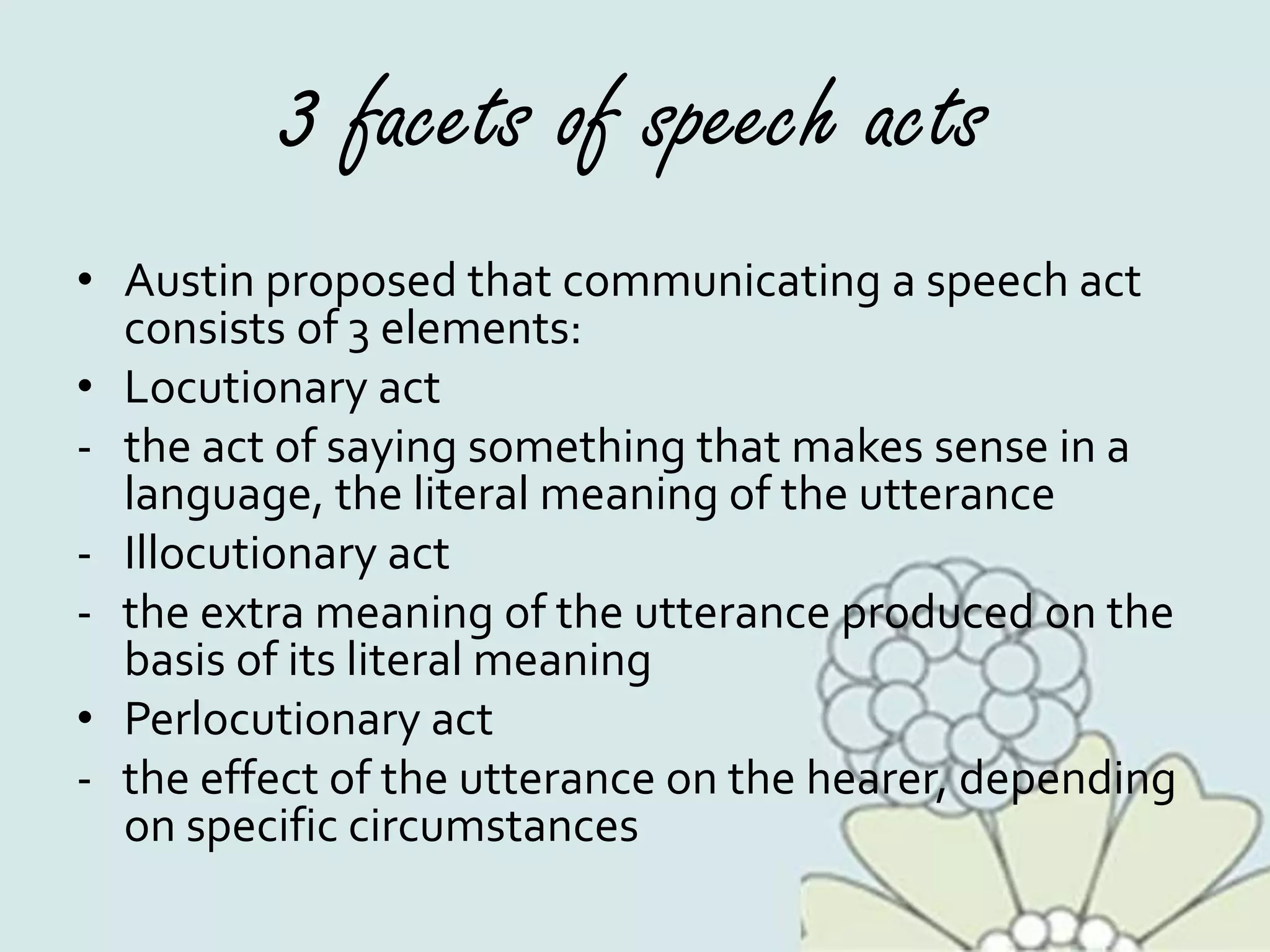 3 facets of speech acts
• Austin proposed that communicating a speech act
consists of 3 elements:
• Locutionary act
- the act of saying something that makes sense in a
language, the literal meaning of the utterance
- Illocutionary act
- the extra meaning of the utterance produced on the
basis of its literal meaning
• Perlocutionary act
- the effect of the utterance on the hearer, depending
on specific circumstances
 
