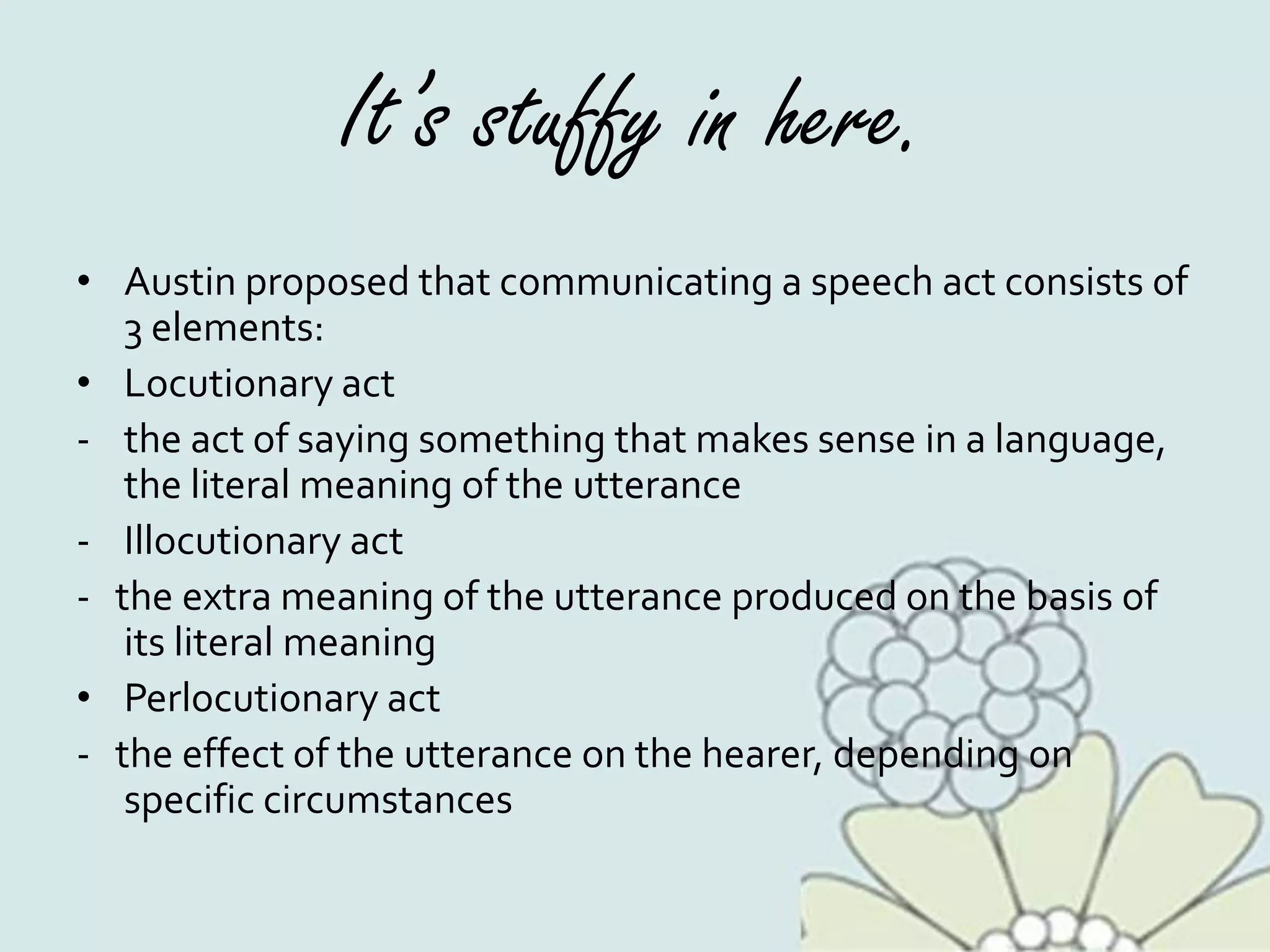 It’s stuffy in here.
• Austin proposed that communicating a speech act consists of
3 elements:
• Locutionary act
- the act of saying something that makes sense in a language,
the literal meaning of the utterance
- Illocutionary act
- the extra meaning of the utterance produced on the basis of
its literal meaning
• Perlocutionary act
- the effect of the utterance on the hearer, depending on
specific circumstances
 